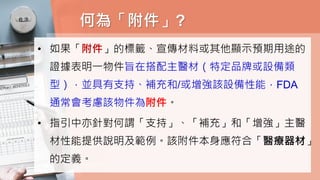 何為「附件」?
• 如果「附件」的標籤、宣傳材料或其他顯示預期用途的
證據表明一物件旨在搭配主醫材（特定品牌或設備類
型），並具有支持、補充和/或增強該設備性能，FDA
通常會考慮該物件為附件。
• 指引中亦針對何謂「支持」、「補充」和「增強」主醫
材性能提供說明及範例。該附件本身應符合「醫療器材」
的定義。
 