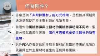 何為附件?
• 答案是與「非附件醫材」的方式相同，是根據其預期用
途及搭配使用於主醫材時的風險考量。
• 當附件的風險特徵與主醫材的風險特徵明顯不同時，監
管分類就會產生差異，附件不需概括承受主醫材的所有
風險。
• 另外FDA亦會評估附件對主醫材的影響所帶來的風險以
及當獨立於主醫材時產生的任何獨特風險。
 