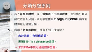 分類分級原則
• 若「新型態附件」或「曾獲得上市許可附件」想知道分類分
級或欲重新分類，皆可以依據第513(f)(6)節向CDRH 請求對
附件進行適當分類。
• 所謂「新型態附件」是有下列三種情況：
– 未於法案中有對應分類。
– 未被510（k）clearance過或。
– 未於PMA中核可過的附件型態。
 