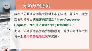 分類分級原則
• 該附件分類請求應與主醫材上市前申請一同提交，並於
封面明確指出該送審內容包含「New Accessory
Request」及附件的建議分類（I類或II類）。
• 此外，該請求應基於最少負擔原則，提供該附件與主醫
材一起使用時的風險狀況等資訊。
 