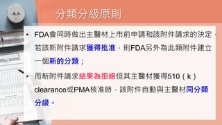 分類分級原則
• FDA會同時做出主醫材上市前申請和該附件請求的決定，
若該新附件請求獲得批准，則FDA另外為此類附件建立
一個新的分類；
• 而新附件請求結果為拒絕但其主醫材獲得510（k）
clearance或PMA核准時，該附件自動與主醫材同分類
分級。
 