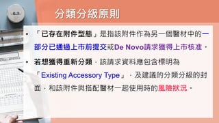 分類分級原則
• 「已存在附件型態」是指該附件作為另一個醫材中的一
部分已通過上市前提交或De Novo請求獲得上市核准。
• 若想獲得重新分類，該請求資料應包含標明為
「Existing Accessory Type」，及建議的分類分級的封
面，和該附件與搭配醫材一起使用時的風險狀況。
 