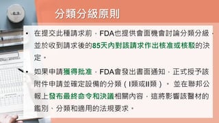 分類分級原則
• 在提交此種請求前，FDA也提供會面機會討論分類分級，
並於收到請求後的85天內對該請求作出核准或核駁的決
定。
• 如果申請獲得批准，FDA會發出書面通知，正式授予該
附件申請並確定設備的分類（I類或II類）。 並在聯邦公
報上發布最終命令和決議相關內容，這將影響該醫材的
鑑別、分類和適用的法規要求。
 