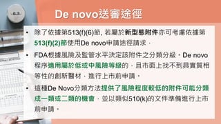 De novo送審途徑
• 除了依據第513(f)(6)節, 若屬於新型態附件亦可考慮依據第
513(f)(2)節使用De novo申請途徑請求，
• FDA根據風險及監管水平決定該附件之分類分級。De novo
程序適用屬於低或中風險等級的，且市面上找不到具實質相
等性的創新醫材，進行上市前申請。
• 這種De Novo分類方法提供了風險程度較低的附件可能分類
成一類或二類的機會，並以類似510(k)的文件準備進行上市
前申請。
 