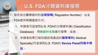 U.S. FDA分類資料庫搜尋
• 首先找出醫療器材的法規號碼( Regulation Number)，U.S.
FDA提供兩種查詢方式;
1. 申請者可直接到U.S. FDA的分類資料庫( Classification
Database)，用療器材名稱進行搜尋，或者；
2. 申請者如果已經知道該項產品的醫學專科( Medical
Specialty)可直接到U.S. FDA的 Device Panel列表中尋
找，
 
