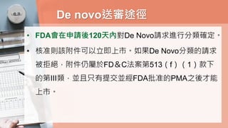 De novo送審途徑
• FDA會在申請後120天內對De Novo請求進行分類確定。
• 核准則該附件可以立即上市。如果De Novo分類的請求
被拒絕，附件仍屬於FD＆C法案第513（f）（1）款下
的第III類，並且只有提交並經FDA批准的PMA之後才能
上市。
 
