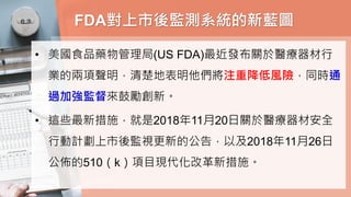FDA對上市後監測系統的新藍圖
• 美國食品藥物管理局(US FDA)最近發布關於醫療器材行
業的兩項聲明，清楚地表明他們將注重降低風險，同時通
過加強監督來鼓勵創新。
• 這些最新措施，就是2018年11月20日關於醫療器材安全
行動計劃上市後監視更新的公告，以及2018年11月26日
公佈的510（k）項目現代化改革新措施。
 