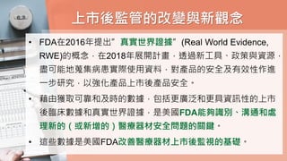上市後監管的改變與新觀念
• FDA在2016年提出”真實世界證據”(Real World Evidence,
RWE)的概念，在2018年展開計畫，透過新工具、政策與資源，
盡可能地蒐集病患實際使用資料，對產品的安全及有效性作進
一步研究，以強化產品上市後產品安全。
• 藉由獲取可靠和及時的數據，包括更廣泛和更具資訊性的上市
後臨床數據和真實世界證據，是美國FDA能夠識別、溝通和處
理新的（或新增的）醫療器材安全問題的關鍵。
• 這些數據是美國FDA改善醫療器材上市後監視的基礎。
 