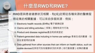 什麼是RWD和RWE?
• RWD是與患者健康狀況相關，和(或)定期從各種來源的醫療服
務收集的相關數據，可以來自多個來源，例如：
 Electronic health records (EHRs) 電子健康紀錄
 Claims and billing activities（保險）理賠和支付行為
 Product and disease registries產品和疾病登記
 Patient-generated data including in home-use settings 患者生成的數據，包
括在家使用的設備
 Data gathered from other sources that can inform on health status, such as
mobile devices從其他可告知健康狀況的來源（如行動裝置）收集的數據
 