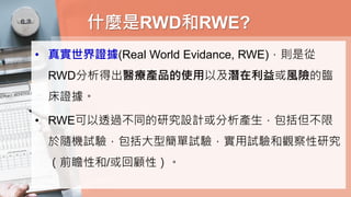 什麼是RWD和RWE?
• 真實世界證據(Real World Evidance, RWE)，則是從
RWD分析得出醫療產品的使用以及潛在利益或風險的臨
床證據。
• RWE可以透過不同的研究設計或分析產生，包括但不限
於隨機試驗，包括大型簡單試驗，實用試驗和觀察性研究
（前瞻性和/或回顧性）。
 