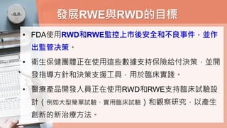 發展RWE與RWD的目標
• FDA使用RWD和RWE監控上市後安全和不良事件，並作
出監管决策。
• 衛生保健團體正在使用這些數據支持保險給付決策，並開
發指導方針和決策支援工具，用於臨床實踐。
• 醫療產品開發人員正在使用RWD和RWE支持臨床試驗設
計（例如大型簡單試驗、實用臨床試驗）和觀察研究，以產生
創新的新治療方法。
 