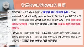 發展RWE與RWD的目標
• 在2016年，FDA另外發布了國家衛生科技評估系統（The
National Evaluation System for health Technology, NEST）的
計畫，並開始實施在NEST系統整合利用RWD，以便更快速地
識別安全問題，並更利於瞭解臨床護理中使用設備的效益及風
險狀況。
• FDA認為，如果使用得當，NEST還可能有助於减少生成證據
類型的時間和成本，這些證據類型用於支持FDA管制產品的行
銷授權，並滿足上市後研究和報告的要求。
 