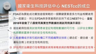 國家衛生科技評估中心 NESTcc的成立
• FDA認為要能成功實施這個策略的一個關鍵要素是多方利益相關者努
力一起建立，所以在FDA與多家廠商的支持下成立NEST中心，並在
2018年啟動了八個使用真實世界數據的測試用例演示項目。
 這些範例包括測試使用患者登記和理賠數據的可行性，以評估全關節
和膝關節置換手術的安全性和有效性;
 比較創傷或手術引起的傷口不同組織閉合技術（縫合釘、縫合線、皮
膚粘合劑）的安全性和有效性;
 評估用於治療退行性椎間盤疾病等脊椎疾病的椎間融合器的安全性等。
 