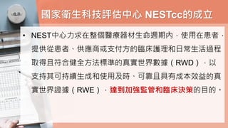 國家衛生科技評估中心 NESTcc的成立
• NEST中心力求在整個醫療器材生命週期內，使用在患者，
提供從患者、供應商或支付方的臨床護理和日常生活過程
取得且符合健全方法標準的真實世界數據（RWD），以
支持其可持續生成和使用及時、可靠且具有成本效益的真
實世界證據（RWE），達到加強監管和臨床決策的目的。
 