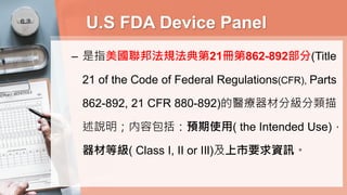U.S FDA Device Panel
– 是指美國聯邦法規法典第21冊第862-892部分(Title
21 of the Code of Federal Regulations(CFR), Parts
862-892, 21 CFR 880-892)的醫療器材分級分類描
述說明；内容包括：預期使用( the Intended Use)，
器材等級( Class I, II or IIl)及上市要求資訊。
 