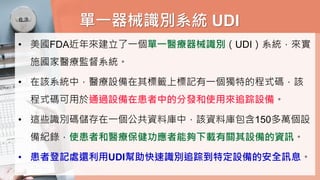 單一器械識別系統 UDI
• 美國FDA近年來建立了一個單一醫療器械識別（UDI）系統，來實
施國家醫療監督系統。
• 在該系統中，醫療設備在其標籤上標記有一個獨特的程式碼，該
程式碼可用於通過設備在患者中的分發和使用來追踪設備。
• 這些識別碼儲存在一個公共資料庫中，該資料庫包含150多萬個設
備紀錄，使患者和醫療保健功應者能夠下載有關其設備的資訊。
• 患者登記處還利用UDI幫助快速識別追踪到特定設備的安全訊息。
 