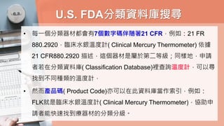 U.S. FDA分類資料庫搜尋
• 每一個分類器材都會有7個數字碼伴随著21 CFR，例如：21 FR
880.2920，臨床水銀溫度計( Clinical Mercury Thermometer) 依據
21 CFR880.2920 描述，這個器材是屬於第二等級；同樣地，申請
者若在分類資料庫( Classification Database)裡查詢溫度計，可以尋
找到不同種類的溫度計，
• 然而產品碼( Product Code)亦可以在此資料庫當作索引，例如：
FLK就是臨床水銀溫度計( Clinical Mercury Thermometer)，協助申
請者能快速找到療器材的分類分級。
 
