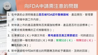 向FDA申請需注意的問題
1. 在申請前必須明確產品是否被FDA認作醫療器械、產品類別、管理要
求，明確申請工作內容；
2. 對申請上市的產品查閱有否美國強制標準，產品是否符合該標準（一
般要求檢測機構的正式檢驗報告）；
3. 在準備510（K）申請文件前，需考慮是否真正需要遞交、何時遞交以
及遞交哪一種性質的510（K）申請：常規510（K）、特殊510（K）、
簡化510（K）；
4. 對申請過程中FDA所提出的問題應及時給予書面的、及時的回答；
 