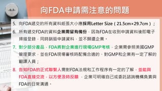 向FDA申請需注意的問題
5. 向FDA遞交的所有資料紙張大小應採用Letter Size（21.5cm×29.7cm）；
6. 所有遞交FDA的資料企業需留有備份，因為FDA在收到申請資料後即電子
掃描登錄，同時銷毀申請資料，並不歸還企業。
7. 對少部分產品，FDA將對企業進行現場GMP考核，企業需參照美國GMP
管理要求，並在FDA現場審核時配備合適的、對GMP和企業有一定了解的
翻譯人員；
8. 告知FDA的正式聯繫人需對FDA法規和工作程序有一定的了解，並能與
FDA直接交流，以方便及時反饋 ，企業可明確自己或委託諮詢機構負責與
FDA的日常溝通。
 