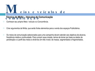Conhecer seu próprio Meio / veículo e a Concorrência. Criar argumentos de Mídia, que serão fortes elementos para a venda dos espaços Publicitários. Os meios de comunicação selecionados para uma campanha devem atender aos objetivos de alcance, freqüência média e continuidade. Para cumprir essa missão, temos de tomar por base os dados de penetração e o perfil dos meios e dividi-los em três níveis: de massa, segmentados e fragmentados. Técnica de Mídia – Veículos de Comunicação M eios e veículos de comunicação 