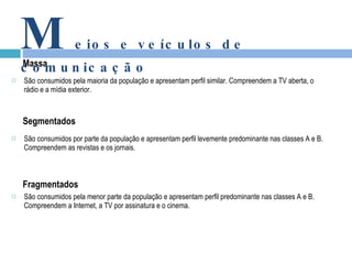 São consumidos pela maioria da população e apresentam perfil similar. Compreendem a TV aberta, o rádio e a mídia exterior. São consumidos por parte da população e apresentam perfil levemente predominante nas classes A e B. Compreendem as revistas e os jornais.   São consumidos pela menor parte da população e apresentam perfil predominante nas classes A e B. Compreendem a Internet, a TV por assinatura e o cinema.   Massa M eios e veículos de comunicação Segmentados Fragmentados 