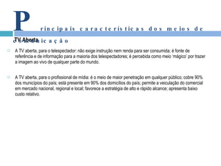 A TV aberta, para o telespectador: não exige instrução nem renda para ser consumida; é fonte de referência e de informação para a maioria dos telespectadores; é percebida como meio ‘mágico’ por trazer a imagem ao vivo de qualquer parte do mundo.   A TV aberta, para o profissional de mídia: é o meio de maior penetração em qualquer público; cobre 90% dos municípios do país; está presente em 90% dos domicílios do país; permite a veiculação do comercial em mercado nacional, regional e local; favorece a estratégia de alto e rápido alcance; apresenta baixo custo relativo. TV Aberta P rincipais características dos meios de comunicação 