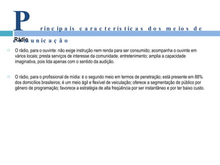 O rádio, para o ouvinte: não exige instrução nem renda para ser consumido; acompanha o ouvinte em vários locais; presta serviços de interesse da comunidade, entretenimento; amplia a capacidade imaginativa, pois lida apenas com o sentido da audição. O rádio, para o profissional de mídia: é o segundo meio em termos de penetração; está presente em 88% dos domicílios brasileiros; é um meio ágil e flexível de veiculação; oferece a segmentação de público por gênero de programação; favorece a estratégia de alta freqüência por ser instantâneo e por ter baixo custo. Rádio P rincipais características dos meios de comunicação 