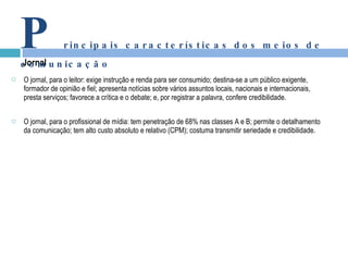 O jornal, para o leitor: exige instrução e renda para ser consumido; destina-se a um público exigente, formador de opinião e fiel; apresenta notícias sobre vários assuntos locais, nacionais e internacionais, presta serviços; favorece a crítica e o debate; e, por registrar a palavra, confere credibilidade. O jornal, para o profissional de mídia: tem penetração de 68% nas classes A e B; permite o detalhamento da comunicação; tem alto custo absoluto e relativo (CPM); costuma transmitir seriedade e credibilidade. Jornal P rincipais características dos meios de comunicação 