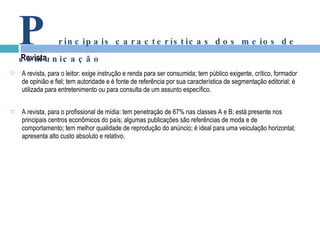 A revista, para o leitor: exige instrução e renda para ser consumida; tem público exigente, crítico, formador de opinião e fiel; tem autoridade e é fonte de referência por sua característica de segmentação editorial; é utilizada para entretenimento ou para consulta de um assunto específico. A revista, para o profissional de mídia: tem penetração de 67% nas classes A e B; está presente nos principais centros econômicos do país; algumas publicações são referências de moda e de comportamento; tem melhor qualidade de reprodução do anúncio; é ideal para uma veiculação horizontal; apresenta alto custo absoluto e relativo. Revista P rincipais características dos meios de comunicação 