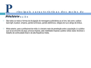 São todos os meios e formas de divulgação de mensagens publicitárias ao ar livre, tais como: outdoor, back light, busdoor, empena, painéis luminosos, painéis eletrônicos, relógios de rua e abrigo de ônibus. Mídia exterior, para o profissional de mídia: é o terceiro meio de penetração entre a população; é o público que vai ao encontro da peça; provoca impacto, pela visibilidade impacta o público várias vezes; favorece o trabalho de continuidade linear e de alta freqüência média. Mídia Exterior P rincipais características dos meios de comunicação 