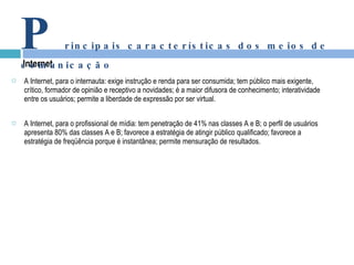 A Internet, para o internauta: exige instrução e renda para ser consumida; tem público mais exigente, crítico, formador de opinião e receptivo a novidades; é a maior difusora de conhecimento; interatividade entre os usuários; permite a liberdade de expressão por ser virtual. A Internet, para o profissional de mídia: tem penetração de 41% nas classes A e B; o perfil de usuários apresenta 80% das classes A e B; favorece a estratégia de atingir público qualificado; favorece a estratégia de freqüência porque é instantânea; permite mensuração de resultados. Internet P rincipais características dos meios de comunicação 