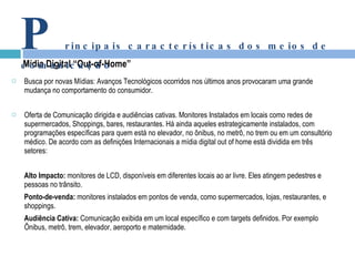 Busca por novas Mídias: Avanços Tecnológicos ocorridos nos últimos anos provocaram uma grande mudança no comportamento do consumidor. Oferta de Comunicação dirigida e audiências cativas. Monitores Instalados em locais como redes de supermercados, Shoppings, bares, restaurantes. Há ainda aqueles estrategicamente instalados, com programações específicas para quem está no elevador, no ônibus, no metrô, no trem ou em um consultório médico. De acordo com as definições Internacionais a mídia digital out of home está dividida em três setores: Alto Impacto:  monitores de LCD, disponíveis em diferentes locais ao ar livre. Eles atingem pedestres e pessoas no trânsito. Ponto-de-venda:  monitores instalados em pontos de venda, como supermercados, lojas, restaurantes, e shoppings. Audiência Cativa:  Comunicação exibida em um local específico e com targets definidos. Por exemplo Ônibus, metrô, trem, elevador, aeroporto e maternidade. Mídia Digital “Out-of-Home” P rincipais características dos meios de comunicação 