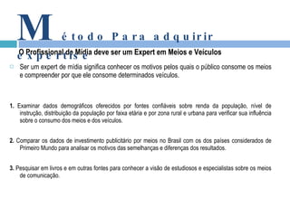 Ser um expert de mídia significa conhecer os motivos pelos quais o público consome os meios e compreender por que ele consome determinados veículos. 1.  Examinar dados demográficos oferecidos por fontes confiáveis sobre renda da população, nível de instrução, distribuição da população por faixa etária e por zona rural e urbana para verificar sua influência sobre o consumo dos meios e dos veículos. 2.  Comparar os dados de investimento publicitário por meios no Brasil com os dos países considerados de Primeiro Mundo para analisar os motivos das semelhanças e diferenças dos resultados. 3.  Pesquisar em livros e em outras fontes para conhecer a visão de estudiosos e especialistas sobre os meios de comunicação. O Profissional de Mídia deve ser um Expert em Meios e Veículos M étodo Para adquirir expertise 