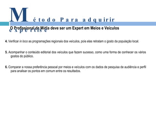 4.  Verificar  in loco  as programações regionais dos veículos, pois elas retratam o gosto da população local. 5.  Acompanhar o conteúdo editorial dos veículos que fazem sucesso, como uma forma de conhecer os vários gostos do público. 6.  Comparar a nossa preferência pessoal por meios e veículos com os dados de pesquisa de audiência e perfil para analisar os pontos em comum entre os resultados. O Profissional de Mídia deve ser um Expert em Meios e Veículos M étodo Para adquirir expertise 