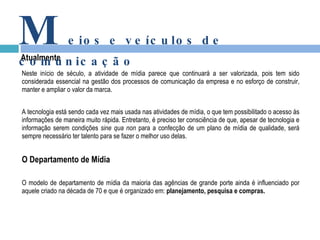 Neste início de século, a atividade de mídia parece que continuará a ser valorizada, pois tem sido considerada essencial na gestão dos processos de comunicação da empresa e no esforço de construir, manter e ampliar o valor da marca.   A tecnologia está sendo cada vez mais usada nas atividades de mídia, o que tem possibilitado o acesso às informações de maneira muito rápida. Entretanto, é preciso ter consciência de que, apesar de tecnologia e informação serem condições  sine qua non  para a confecção de um plano de mídia de qualidade, será sempre necessário ter talento para se fazer o melhor uso delas. O Departamento de Mídia O modelo de departamento de mídia da maioria das agências de grande porte ainda é influenciado por aquele criado na década de 70 e que é organizado em:  planejamento, pesquisa e compras.   Atualmente M eios e veículos de comunicação 
