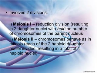 • Involves 2 divisions:

 i) Meiosis I – reduction division (resulting
 in 2 daughter nuclei with half the number
 of chromosomes of the parent nucleus
 ii) Meiosis II – chromosomes behave as in
 mitosis (each of the 2 haploid daughter
 nuclei divides, resulting in a total of 4
 haploid nuclei)



                                        ALBIO9700/2006JK
 