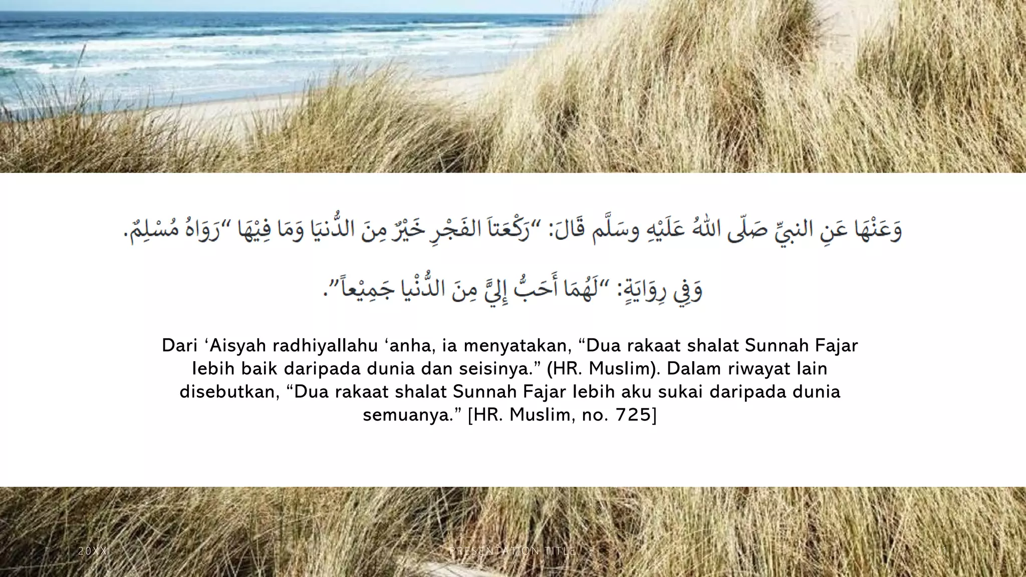 Dari ‘Aisyah radhiyallahu ‘anha, ia menyatakan, “Dua rakaat shalat Sunnah Fajar
lebih baik daripada dunia dan seisinya.” (HR. Muslim). Dalam riwayat lain
disebutkan, “Dua rakaat shalat Sunnah Fajar lebih aku sukai daripada dunia
semuanya.” [HR. Muslim, no. 725]
2 0 X X P R E S E N T A T IO N T I T L E 1 1
 