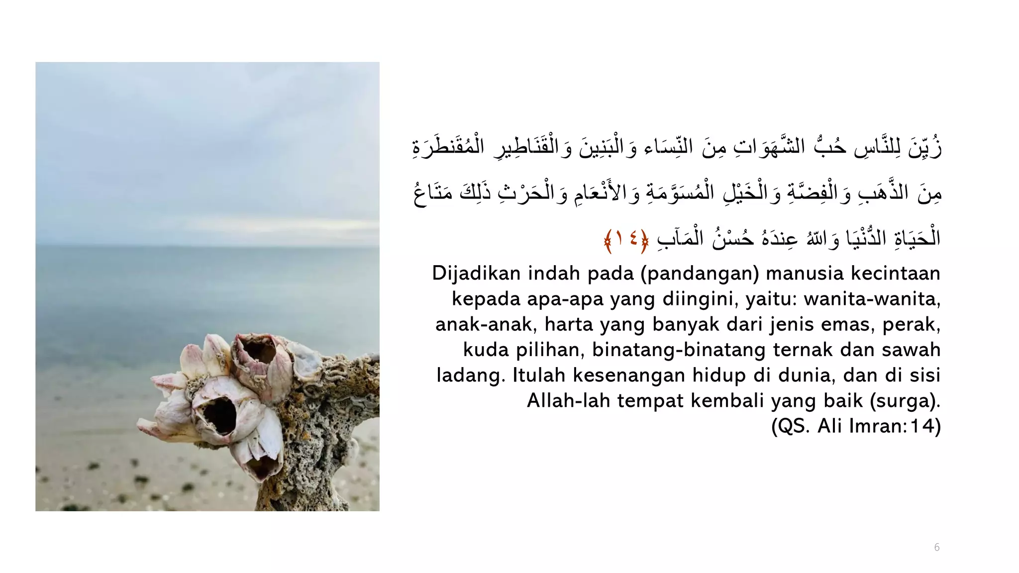 ‫ا‬َ‫س‬ِّ‫الن‬ َ‫ن‬ِّ‫م‬ ِّ‫ت‬‫ا‬ َ‫و‬َ‫ه‬َّ‫ش‬‫ال‬ ُّ‫ب‬ُ‫ح‬ ِّ
‫اس‬َّ‫ن‬‫ل‬ِّ‫ل‬ َ‫ن‬ِّ‫ي‬ُ‫ز‬
ُ‫م‬ْ‫ال‬ ِّ‫ير‬ِّ‫ط‬‫َا‬‫ن‬َ‫ق‬ْ‫ال‬ َ‫و‬ َ‫ن‬‫ي‬ِّ‫ن‬َ‫ب‬ْ‫ال‬ َ‫و‬ ‫ء‬
ِّ‫ة‬َ‫ر‬َ‫ط‬‫ن‬َ‫ق‬
َ‫م‬ َّ‫و‬َ‫س‬ُ‫م‬ْ‫ال‬ ِّ‫ل‬ْ‫ي‬َ‫خ‬ْ‫ال‬ َ‫و‬ ِّ‫ة‬َّ‫ض‬ِّ‫ف‬ْ‫ال‬ َ‫و‬ ِّ‫ب‬َ‫ه‬َّ‫ذ‬‫ال‬ َ‫ن‬ِّ‫م‬
َ‫م‬ َ‫ك‬ِّ‫ل‬َ‫ذ‬ ِّ‫ث‬ ْ‫ر‬َ‫ح‬ْ‫ال‬ َ‫و‬ ِّ‫ام‬َ‫ع‬ْ‫ن‬َ‫أل‬‫ا‬ َ‫و‬ ِّ‫ة‬
ُ‫ع‬‫ا‬َ‫ت‬
ِّ‫ب‬‫آ‬َ‫م‬ْ‫ال‬ ُ‫ن‬ْ‫س‬ُ‫ح‬ ُ‫ه‬َ‫د‬‫ن‬ِّ‫ع‬ ُ‫ّللا‬ َ‫و‬ ‫ا‬َ‫ي‬ْ‫ن‬ُّ‫د‬‫ال‬ ِّ‫ة‬‫ا‬َ‫ي‬َ‫ح‬ْ‫ال‬
﴿
١٤
﴾
Dijadikan indah pada (pandangan) manusia kecintaan
kepada apa-apa yang diingini, yaitu: wanita-wanita,
anak-anak, harta yang banyak dari jenis emas, perak,
kuda pilihan, binatang-binatang ternak dan sawah
ladang. Itulah kesenangan hidup di dunia, dan di sisi
Allah-lah tempat kembali yang baik (surga).
(QS. Ali Imran:14)
6
 