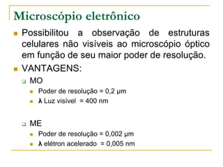 Microscópio eletrônico
 Possibilitou a observação de estruturas
celulares não visíveis ao microscópio óptico
em função de seu maior poder de resolução.
 VANTAGENS:
 MO
 Poder de resolução = 0,2 µm
 λ Luz visível = 400 nm
 ME
 Poder de resolução = 0,002 µm
 λ elétron acelerado = 0,005 nm
 