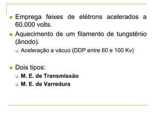  Emprega feixes de elétrons acelerados a
60.000 volts.
 Aquecimento de um filamento de tungstênio
(ânodo).
 Aceleração a vácuo (DDP entre 60 e 100 Kv)
 Dois tipos:
 M. E. de Transmissão
 M. E. de Varredura
 