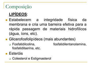 LIPÍDEOS:
 Estabelecem a integridade física da
membrana e cria uma barreira efetiva para a
rápida passagem de materiais hidrofílicos
(água, íons, etc).
 Glicerofosfolipídeos (mais abundantes)
 Fosfatidilcolina, fosfatidilentanolamina,
fosfatidilserina, etc.
 Esteróis
 Colesterol e Estigmasterol
Composição
 