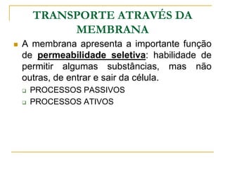 TRANSPORTE ATRAVÉS DA
MEMBRANA
 A membrana apresenta a importante função
de permeabilidade seletiva: habilidade de
permitir algumas substâncias, mas não
outras, de entrar e sair da célula.
 PROCESSOS PASSIVOS
 PROCESSOS ATIVOS
 