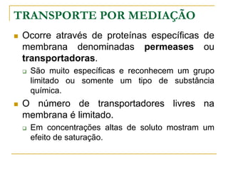 TRANSPORTE POR MEDIAÇÃO
 Ocorre através de proteínas específicas de
membrana denominadas permeases ou
transportadoras.
 São muito específicas e reconhecem um grupo
limitado ou somente um tipo de substância
química.
 O número de transportadores livres na
membrana é limitado.
 Em concentrações altas de soluto mostram um
efeito de saturação.
 