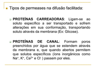  Tipos de permeases na difusão facilitada:
 PROTEÍNAS CARREADORAS: Ligam-se ao
soluto específico a ser transportado e sofrem
alterações em sua conformação, transportando
soluto através da membrana (Ex: Glicose).
 PROTEÍNAS DE CANAL: Formam poros
preenchidos por água que se estendem através
da membrana e, que quando abertos permitem
que solutos específicos (íons inorgânicos como
Na+, K+, Ca2+ e Cl- ) passem por eles.
 