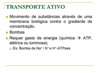 TRANSPORTE ATIVO
 Movimento de substâncias através de uma
membrana biológica contra o gradiente de
concentração.
 Bombas
 Requer gasto de energia (química  ATP,
elétrica ou luminosa).
 Ex: Bomba de Na+ / K+ e H+-ATPase
 
