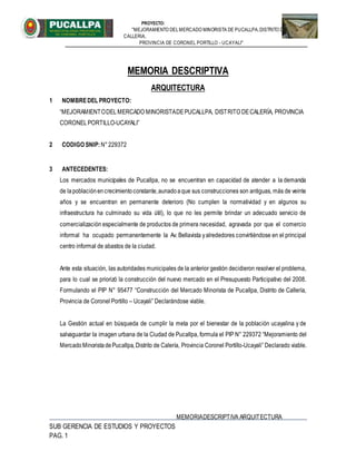 PROYECTO:
"MEJORAMIENTO DELMERCADO MINORISTA DE PUCALLPA,DISTRITO DE
CALLERIA,
PROVINCIA DE CORONEL PORTILLO - UCAYALI"
MEMORIADESCRIPTIVA ARQUITECTURA
SUB GERENCIA DE ESTUDIOS Y PROYECTOS
PAG. 1
MEMORIA DESCRIPTIVA
ARQUITECTURA
1 NOMBREDEL PROYECTO:
“MEJORAMIENTODELMERCADO MINORISTADEPUCALLPA, DISTRITO DECALERÍA, PROVINCIA
CORONELPORTILLO-UCAYALI”
2 CODIGO SNIP:N°229372
3 ANTECEDENTES:
Los mercados municipales de Pucallpa, no se encuentran en capacidad de atender a la demanda
de lapoblaciónencrecimientoconstante,aunadoaque sus construcciones son antiguas, más de veinte
años y se encuentran en permanente deterioro (No cumplen la normatividad y en algunos su
infraestructura ha culminado su vida útil), lo que no les permite brindar un adecuado servicio de
comercialización especialmente de productos de primera necesidad, agravada por que el comercio
informal ha ocupado permanentemente la Av. Bellavista yalrededores convirtiéndose en el principal
centro informal de abastos de la ciudad.
Ante esta situación, las autoridades municipales de la anterior gestión decidieron resolver el problema,
para lo cual se priorizó la construcción del nuevo mercado en el Presupuesto Participativo del 2008.
Formulando el PIP N° 95477 “Construcción del Mercado Minorista de Pucallpa, Distrito de Callería,
Provincia de Coronel Portillo – Ucayali” Declarándose viable.
La Gestión actual en búsqueda de cumplir la meta por el bienestar de la población ucayalina y de
salvaguardar la imagen urbana de la Ciudad de Pucallpa, formula el PIP N° 229372 “Mejoramiento del
MercadoMinoristadePucallpa, Distrito de Calería, Provincia Coronel Portillo-Ucayali” Declarado viable.
 