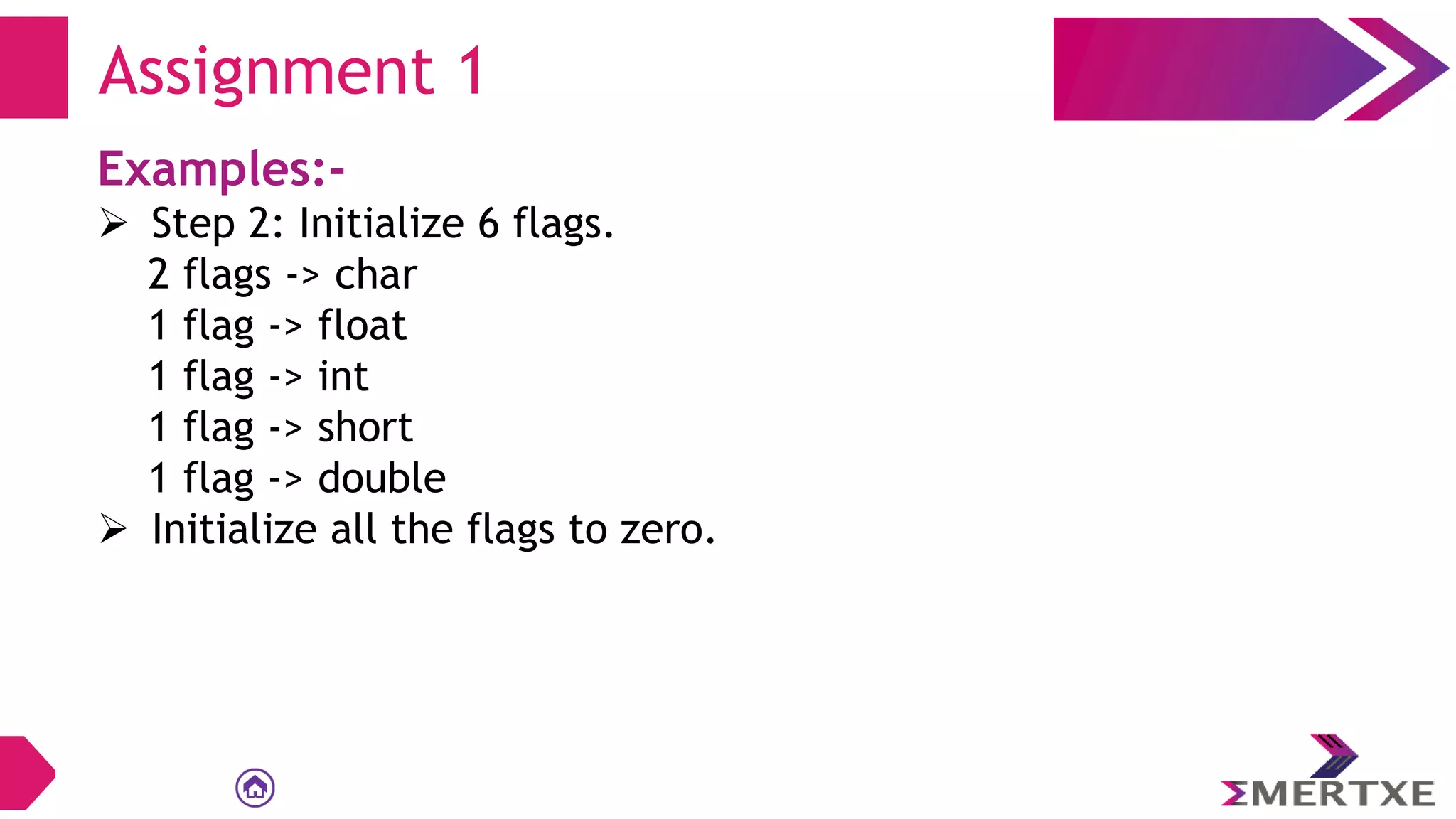 Examples:-
 Step 2: Initialize 6 flags.
2 flags -> char
1 flag -> float
1 flag -> int
1 flag -> short
1 flag -> double
 Initialize all the flags to zero.
Assignment 1
 