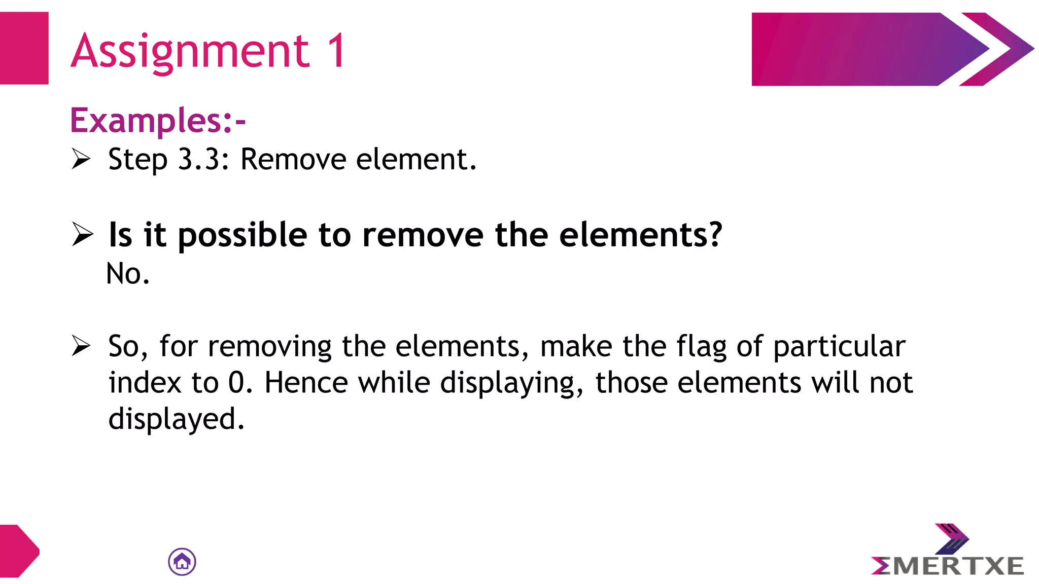 Examples:-
 Step 3.3: Remove element.
 Is it possible to remove the elements?
No.
 So, for removing the elements, make the flag of particular
index to 0. Hence while displaying, those elements will not
displayed.
Assignment 1
 