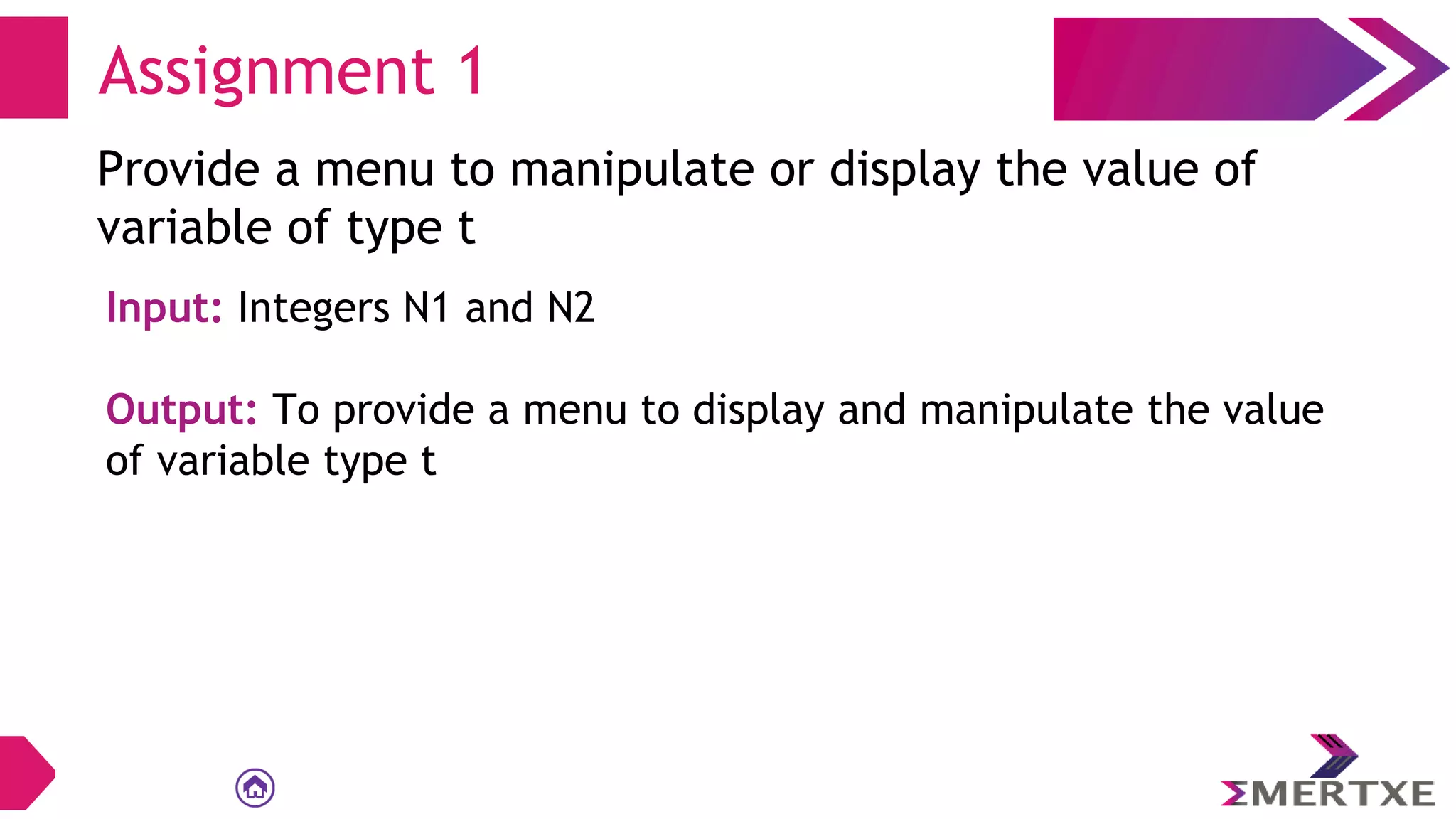 Assignment 1
Provide a menu to manipulate or display the value of
variable of type t
Input: Integers N1 and N2
Output: To provide a menu to display and manipulate the value
of variable type t
 