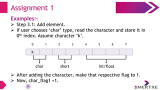 Examples:-
 Step 3.1: Add element.
 If user chooses ‘char’ type, read the character and store it in
0th index. Assume character ‘k’.
 After adding the character, make that respective flag to 1.
 Now, char_flag1 =1.
Assignment 1
k
0 1 2 3 4 5 6 7
char short int/float
 